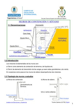 1.2 Introducción
1.3 Tipología de muros a estudiar
1.1 Denominaciones
Tomás Cabrera (U.P.M.) Spain
generalmente de
terrenos
a) Muros de contención
Uno o varios sótanos
b) Muros de sótano
impermeabilizado
INTRADOS
Drenaje
(entubado)
TERRENO
NATURAL
Drenaje
PUNTERA
TALON
1
Plano de apoyo
Plano de apoyo
Fondo excavación
“Ingeniamos el futuro”
CAMPUS DE
EXCELENCIA
INTERNACIONAL
E.T.S.E.M.
Escuela Técnica Superior de Edificación Madrid
MUROS DE CONTENCIÓN Y SÓTANO
Coronación
Cara Vista
TRADOS
Relleno
Filtrante
Zapata Muro
Alzado Muro
Las misiones fundamentales de los muros son:
a/ Servir como elemento de contención de terrenos, de líquidos etc.
b/ Servir de elemento de transmisión de las cargas ya sean estas gravitatorias o de viento.
En ocasiones como pasa en los muros de sótano desempeña las dos misiones.
TACON (zarpa)
SUPERFICIE DESLIZAMIENTO
Plano de apoyo
Análisis de Estructuras y Geotecnia
 