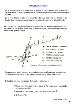 Empuje sobre muros
En ocasiones para poder insertar en el terreno la construcción de un edificio es
necesario que se tenga que establecer dos niveles geométricos diferenciados por
su cota.
En el caso de que no se pueda salvar este desnivel mediante una transición en
talud más o menos suave, se recurre a la utilización de muros de contención.
Las estructuras de contención tienen que soportar las acciones exteriores y las
provenientes del terreno que sujetan y a la vez trasmitirlas al terreno por debajo
del nivel en que se apoyan.
Para proyectar estas estructuras con el adecuado coeficiente de seguridad, es
necesario analizar los empujes que el terreno realiza sobre las mismas
Acciones sobre una estructura de contención
Datos básicos para el proyecto de muros de contención:
1/ Peso específico aparente de suelo “ “ o en su caso , si procede,
el peso sumergido.
2/ Angulo de rozamiento interno efectivo del terreno “ “.
3 /Cohesión “c”.


q
q : CARGA SOBRE EL TERRENO
P P:
10
Tomás Cabrera (U.P.M.)
 