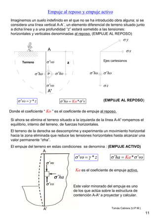 Empuje al reposo y empuje activo
Imaginemos un suelo indefinido en el que no se ha introducido obra alguna; si se
considera una línea vertical A-A´, un elemento diferencial de terreno situado junto
a dicha línea y a una profundidad “z” estará sometido a las tensiones:
horizontales y verticales denominadas al reposo. (EMPUJE AL REPOSO)
Terreno
P
vo
ho
x
y
zvo
ho ho ho
Ejes cartesianos
z
A
A'
Donde el coeficiente “ Ko ” es el coeficiente de empuje al reposo.
*Koho v  *vo z  
Si ahora se elimina el terreno situado a la izquierda de la línea A-A' rompemos el
equilibrio, interno del terreno, de fuerzas horizontales.
El terreno de la derecha se descomprime y experimenta un movimiento horizontal
hacia la zona eliminada que reduce las tensiones horizontales hasta alcanzar una
valor permanente “σha”.
El empuje del terreno en estas condiciones se denomina : (EMPUJE ACTIVO)
(EMPUJE AL REPOSO)
*Kaha vo  *vo z  
Ka es el coeficiente de empuje activo.
 vo
vo
ha
Este valor minorado del empuje es uno
de los que actúa sobre la estructura de
contención A-A‘ a proyectar y calcular.
11
Tomás Cabrera (U.P.M.)
 