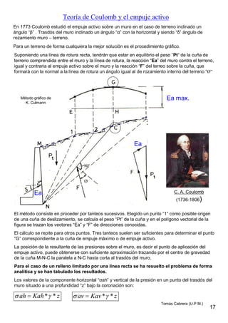Teoría de Coulomb y el empuje activo
En 1773 Coulomb estudió el empuje activo sobre un muro en el caso de terreno inclinado un
ángulo “β” . Trasdós del muro inclinado un ángulo “α” con la horizontal y siendo “δ” ángulo de
rozamiento muro – terreno.
El método consiste en proceder por tanteos sucesivos. Elegido un punto “1” como posible origen
de una cuña de deslizamiento, se calcula el peso “Pt” de la cuña y en el polígono vectorial de la
figura se trazan los vectores “Ea” y “F” de direcciones conocidas.
El cálculo se repite para otros puntos. Tres tanteos suelen ser suficientes para determinar el punto
“G” correspondiente a la cuña de empuje máximo o de empuje activo.
La posición de la resultante de las presiones sobre el muro, es decir el punto de aplicación del
empuje activo, puede obtenerse con suficiente aproximación trazando por el centro de gravedad
de la cuña M-N-C la paralela a N-C hasta corta al trasdós del muro.
Para el caso de un relleno limitado por una línea recta se ha resuelto el problema de forma
analítica y se han tabulado los resultados.
Los valores de la componente horizontal “σah” y vertical de la presión en un punto del trasdós del
muro situado a una profundidad “z” bajo la coronación son:
Para un terreno de forma cualquiera la mejor solución es el procedimiento gráfico.
Ea
Suponiendo una línea de rotura recta, tendrán que estar en equilibrio el peso “Pt” de la cuña de
terreno comprendida entre el muro y la línea de rotura, la reacción “Ea” del muro contra el terreno,
igual y contraria al empuje activo sobre el muro y la reacción “F” del terreo sobre la cuña, que
formará con la normal a la línea de rotura un ángulo igual al de rozamiento interno del terreno “Ø”
* *ah Kah z  * *av Kav z 
Ea max.
Ø
90º
Método gráfico de
K. Culmann
C. A. Coulomb
(1736-1806)
Ea
17
Tomás Cabrera (U.P.M.)
 