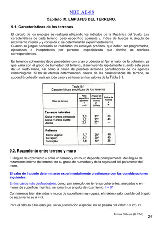 NBE AE-88
9.1. Características de los terrenos
El cálculo de los empujes se realizará utilizando los métodos de la Mecánica del Suelo. Las
características de cada terreno: peso específico aparente , índice de huecos n, ángulo de
rozamiento interno  y cohesión x, se determinarán experimentalmente.
Cuando se juzgue necesario se realizarán los ensayos precisos, que deben ser programados,
ejecutados e interpretados por personal especializado que domine as técnicas
correspondientes.
En terrenos coherentes debe procederse con gran prudencia al fijar el valor de la cohesión, ya
que varía con el grado de humedad del terreno, disminuyendo rápidamente cuando éste pasa
de un cierto límite, así como a causa de posibles acciones perturbadoras de los agentes
climatológicos. Si no se efectúa determinación directa de las características del terreno, se
supondrá cohesión nula en todo caso y se tomarán los valores de la Tabla 9.1.
Capítulo IX. EMPUJES DEL TERRENO.
9.2. Rozamiento entre terreno y muro
El ángulo de rozamiento  entre un terreno y un muro depende principalmente: del ángulo de
rozamiento interno del terreno, de su grado de humedad y de la rugosidad del paramento del
muro.
El valor de  puede determinarse experimentalmente o estimarse con las consideraciones
siguientes:
En los casos más desfavorables, como, por ejemplo, en terrenos coherentes, anegados o en
muros de superficie muy lisa, se tomará un ángulo de rozamiento:  = 0º
Con terrenos bien drenados y muros de superficie muy rugosa, el máximo valor posible del ángulo
de rozamiento es  = Ø.
Para el cálculo e los empujes, salvo justificación especial, no se pasará del valor:  = 2/3 Ø
Ø
24
Tomás Cabrera (U.P.M.)
 