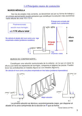 1.4 Principales muros de contención
La primera solución es técnica y económicamente mejor, por disponer el
alzado en la zona comprimida de la sección en T que se forma.
Predimensionado
sección muro hormigón:
e ≥ 1/10 altura total
Viga
empotrada -volada
Empuje
activo
Empuje para armado del
alzado muro contención
MUROS MÉNSULA
Mejor solución
3
Se calcula el muro como una placa empotrada en tres lados (problema hiperestático)
Se calcula el alzado del muro como una viga
empotrada-volada (problema isostático)
≥80cm.
altura
total
e
Tomás Cabrera (U.P.M.)
 