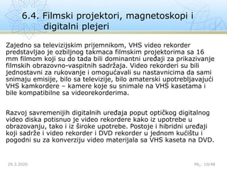 6.4. Filmski projektori, magnetoskopi i
digitalni plejeri
29.3.2020. P62: 10/48
Zajedno sa televizijskim prijemnikom, VHS video rekorder
predstavljao je ozbiljnog takmaca filmskim projektorima sa 16
mm filmom koji su do tada bili dominantni uređaji za prikazivanje
filmskih obrazovno-vaspitnih sadržaja. Video rekorderi su bili
jednostavni za rukovanje i omogućavali su nastavnicima da sami
snimaju emisije, bilo sa televizije, bilo amaterski upotrebljavajući
VHS kamkordere – kamere koje su snimale na VHS kasetama i
bile kompatibilne sa videorekorderima.
Razvoj savremenijih digitalnih uređaja poput optičkog digitalnog
video diska potisnuo je video rekordere kako iz upotrebe u
obrazovanju, tako i iz široke upotrebe. Postoje i hibridni uređaji
koji sadrže i video rekorder i DVD rekorder u jednom kućištu i
pogodni su za konverziju video materijala sa VHS kaseta na DVD.
 