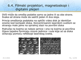 6.4. Filmski projektori, magnetoskopi i
digitalni plejeri
29.3.2020. P62: 12/48
DVD može da smešta podatke samo sa jedne ili sa obe strane.
Svaka od strana može da sadrži jedan ili dva sloja.
Princip smeštanja podataka na optički video disk je identičan
onome kod kompakt diska. Koncentrisanim laserskim svetlom se
otvaraju male jame na spiralnoj stazi na površini diska
Područja na kojima se nalaze jamice i ona na kojima je površina
čitava zajedno formiraju nizove jedinica i nula koje se sa diska
očitavaju pomoću refleksije laserskog svetla.
 