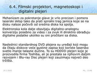 6.4. Filmski projektori, magnetoskopi i
digitalni plejeri
29.3.2020. P62: 15/48
Mehanizam za pokretanje glave je vrlo precizan i pomera
laserski sklop tako da prati spiralni trag jamica koje se na
disku nalaze počevši od sredina diska ka spolja.
Elektronska kola dalje obavljaju digitalno-analognu
konverziju posebno za video i za zvuk ili direktno obrađuju
digitalne podatke ukoliko su oni pročitani sa diska.
Naslednici standardnog DVD plejera su uređaji koji mogu
da čitaju diskove veće gustine zapisa koji koriste lasersko
svetlo manje talasne dužine. To su HDDVD plejeri koje je
proizvodila firma Toshiba, ali je prestala sa njihovim daljim
razvojem i Blu-ray Disc plejeri koji zauzimaju najveći deo
tržišta.
 