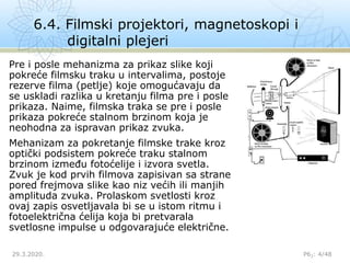 6.4. Filmski projektori, magnetoskopi i
digitalni plejeri
29.3.2020. P62: 4/48
Pre i posle mehanizma za prikaz slike koji
pokreće filmsku traku u intervalima, postoje
rezerve filma (petlje) koje omogućavaju da
se uskladi razlika u kretanju filma pre i posle
prikaza. Naime, filmska traka se pre i posle
prikaza pokreće stalnom brzinom koja je
neohodna za ispravan prikaz zvuka.
Mehanizam za pokretanje filmske trake kroz
optički podsistem pokreće traku stalnom
brzinom između fotoćelije i izvora svetla.
Zvuk je kod prvih filmova zapisivan sa strane
pored frejmova slike kao niz većih ili manjih
amplituda zvuka. Prolaskom svetlosti kroz
ovaj zapis osvetljavala bi se u istom ritmu i
fotoelektrična ćelija koja bi pretvarala
svetlosne impulse u odgovarajuće električne.
 