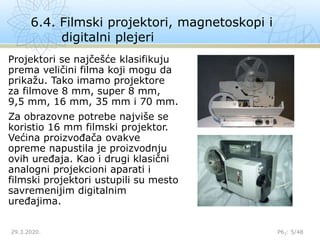 6.4. Filmski projektori, magnetoskopi i
digitalni plejeri
29.3.2020. P62: 5/48
Projektori se najčešće klasifikuju
prema veličini filma koji mogu da
prikažu. Tako imamo projektore
za filmove 8 mm, super 8 mm,
9,5 mm, 16 mm, 35 mm i 70 mm.
Za obrazovne potrebe najviše se
koristio 16 mm filmski projektor.
Većina proizvođača ovakve
opreme napustila je proizvodnju
ovih uređaja. Kao i drugi klasični
analogni projekcioni aparati i
filmski projektori ustupili su mesto
savremenijim digitalnim
uređajima.
 