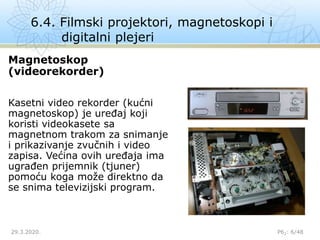 6.4. Filmski projektori, magnetoskopi i
digitalni plejeri
29.3.2020. P62: 6/48
Magnetoskop
(videorekorder)
Kasetni video rekorder (kućni
magnetoskop) je uređaj koji
koristi videokasete sa
magnetnom trakom za snimanje
i prikazivanje zvučnih i video
zapisa. Većina ovih uređaja ima
ugrađen prijemnik (tjuner)
pomoću koga može direktno da
se snima televizijski program.
 
