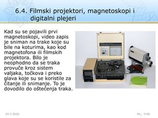 6.4. Filmski projektori, magnetoskopi i
digitalni plejeri
29.3.2020. P62: 7/48
Kad su se pojavili prvi
magnetoskopi, video zapis
je sniman na trake koje su
bile na koturima, kao kod
magnetofona ili filmskih
projektora. Bilo je
neophodno da se traka
provuče kroz sistem
valjaka, točkova i preko
glava koje su se koristile za
čitanje ili snimanje. To je
dovodilo do oštećenja traka.
 