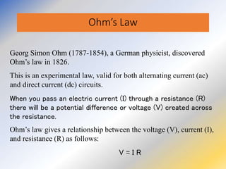 Ohm’s Law
Georg Simon Ohm (1787-1854), a German physicist, discovered
Ohm’s law in 1826.
This is an experimental law, valid for both alternating current (ac)
and direct current (dc) circuits.
When you pass an electric current (I) through a resistance (R)
there will be a potential difference or voltage (V) created across
the resistance.
Ohm’s law gives a relationship between the voltage (V), current (I),
and resistance (R) as follows:
V = I R
 