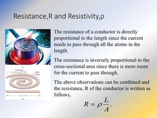Resistance,R and Resistivity,ρ
The resistance of a conductor is directly
proportional to the length since the current
needs to pass through all the atoms in the
length.
The resistance is inversely proportional to the
cross-sectional area since there is more room
for the current to pass through.
The above observations can be combined and
the resistance, R of the conductor is written as
follows,
.
A
L
R 

 