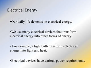 Electrical Energy
•Our daily life depends on electrical energy.
•We use many electrical devices that transform
electrical energy into other forms of energy.
• For example, a light bulb transforms electrical
energy into light and heat.
•Electrical devices have various power requirements.
 
