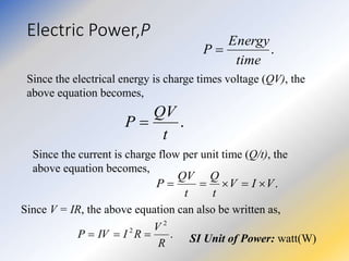 Electric Power,P
.
time
Energy
P 
Since the electrical energy is charge times voltage (QV), the
above equation becomes,
.
t
QV
P 
Since the current is charge flow per unit time (Q/t), the
above equation becomes,
.
V
I
V
t
Q
t
QV
P 




Since V = IR, the above equation can also be written as,
.
2
2
R
V
R
I
IV
P 

 SI Unit of Power: watt(W)
 