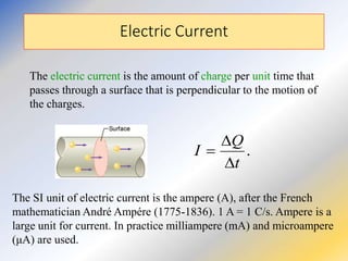 Electric Current
The electric current is the amount of charge per unit time that
passes through a surface that is perpendicular to the motion of
the charges.
The SI unit of electric current is the ampere (A), after the French
mathematician André Ampére (1775-1836). 1 A = 1 C/s. Ampere is a
large unit for current. In practice milliampere (mA) and microampere
(μA) are used.
.
t
Q
I



 