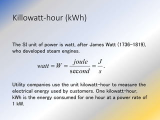 Killowatt-hour (kWh)
The SI unit of power is watt, after James Watt (1736-1819),
who developed steam engines.
Utility companies use the unit kilowatt-hour to measure the
electrical energy used by customers. One kilowatt-hour,
kWh is the energy consumed for one hour at a power rate of
1 kW.
.
sec s
J
ond
joule
W
watt 


 