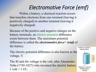 Electromotive Force (emf)
Within a battery, a chemical reaction occurs
that transfers electrons from one terminal (leaving it
positively charged) to another terminal (leaving it
negatively charged).
Because of the positive and negative charges on the
battery terminals, an electric potential difference
exists between them. The maximum potential
difference is called the electromotive force* (emf) of
the battery.
The electric potential difference is also known as the
voltage, V.
The SI unit for voltage is the volt, after Alessandro
Volta (1745-1827) who invented the electric battery.
1 volt = 1 J/C.
 