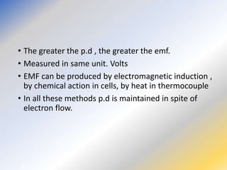 • The greater the p.d , the greater the emf.
• Measured in same unit. Volts
• EMF can be produced by electromagnetic induction ,
by chemical action in cells, by heat in thermocouple
• In all these methods p.d is maintained in spite of
electron flow.
 