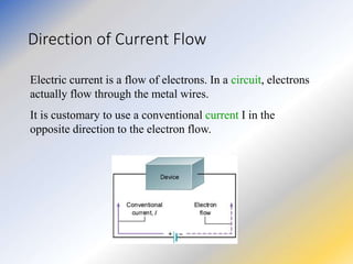 Direction of Current Flow
Electric current is a flow of electrons. In a circuit, electrons
actually flow through the metal wires.
It is customary to use a conventional current I in the
opposite direction to the electron flow.
 