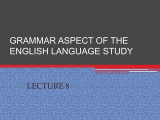 GRAMMAR ASPECT OF THE
ENGLISH LANGUAGE STUDY
LECTURE 8
 