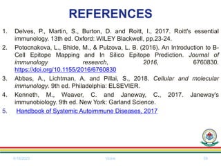 REFERENCES
1. Delves, P., Martin, S., Burton, D. and Roitt, I., 2017. Roitt's essential
immunology. 13th ed. Oxford: WILEY Blackwell, pp.23-24.
2. Potocnakova, L., Bhide, M., & Pulzova, L. B. (2016). An Introduction to B-
Cell Epitope Mapping and In Silico Epitope Prediction. Journal of
immunology research, 2016, 6760830.
https://doi.org/10.1155/2016/6760830
3. Abbas, A., Lichtman, A. and Pillai, S., 2018. Cellular and molecular
immunology. 9th ed. Philadelphia: ELSEVIER.
4. Kenneth, M., Weaver, C. and Janeway, C., 2017. Janeway's
immunobiology. 9th ed. New York: Garland Science.
5. Handbook of Systemic Autoimmune Diseases, 2017
6/18/2023 Vickie 59
 