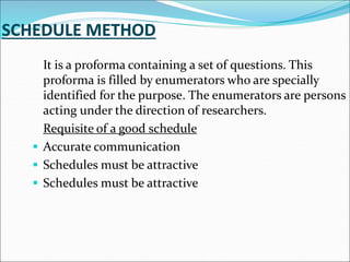 It is a proforma containing a set of questions. This
proforma is filled by enumerators who are specially
identified for the purpose. The enumerators are persons
acting under the direction of researchers.
Requisite of a good schedule
 Accurate communication
 Schedules must be attractive
 Schedules must be attractive
 