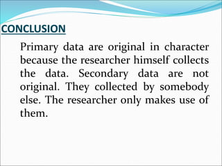 Primary data are original in character
because the researcher himself collects
the data. Secondary data are not
original. They collected by somebody
else. The researcher only makes use of
them.
 