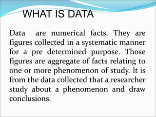 Data are numerical facts. They are
figures collected in a systematic manner
for a pre determined purpose. Those
figures are aggregate of facts relating to
one or more phenomenon of study. It is
from the data collected that a researcher
study about a phenomenon and draw
conclusions.
WHAT IS DATA
 