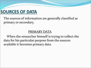 The sources of information are generally classified as
primary or secondary.
PRIMARY DATA
When the researcher himself is trying to collect the
data for his particular purpose from the sources
available it becomes primary data.
 