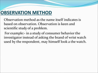 Observation method as the name itself indicates is
based on observation. Observation is keen and
scientific study of a problem.
For example:- in a study of consumer behavior the
investigator instead of asking the brand of wrist watch
used by the respondent, may himself look a the watch.
 