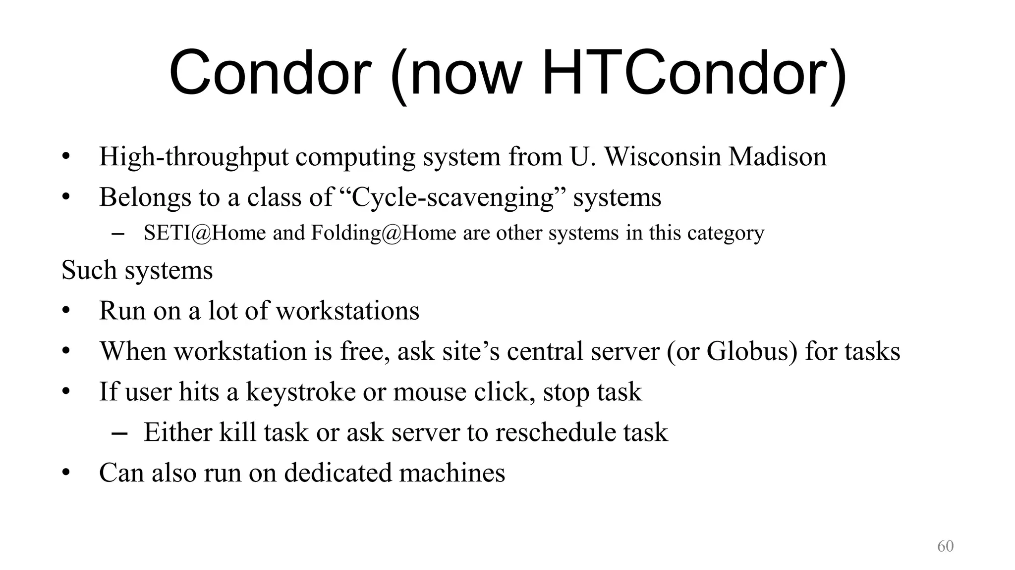 Condor (now HTCondor)
• High-throughput computing system from U. Wisconsin Madison
• Belongs to a class of “Cycle-scavenging” systems
– SETI@Home and Folding@Home are other systems in this category
Such systems
• Run on a lot of workstations
• When workstation is free, ask site’s central server (or Globus) for tasks
• If user hits a keystroke or mouse click, stop task
– Either kill task or ask server to reschedule task
• Can also run on dedicated machines
60
 