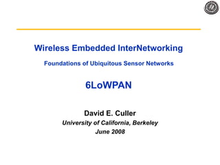 Wireless Embedded InterNetworking
Foundations of Ubiquitous Sensor Networks
6LoWPAN
David E. Culler
University of California, Berkeley
June 2008
 