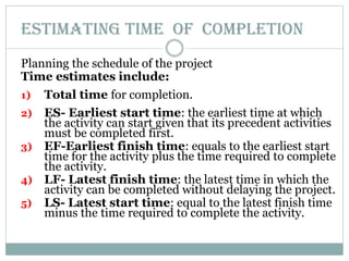 ESTIMATING TIME OF COMPLETION
Planning the schedule of the project
Time estimates include:
1) Total time for completion.
2) ES- Earliest start time: the earliest time at which
the activity can start given that its precedent activities
must be completed first.
3) EF-Earliest finish time: equals to the earliest start
time for the activity plus the time required to complete
the activity.
4) LF- Latest finish time: the latest time in which the
activity can be completed without delaying the project.
5) LS- Latest start time: equal to the latest finish time
minus the time required to complete the activity.
 