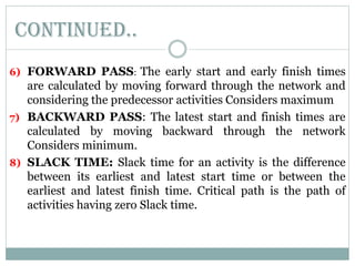 6) FORWARD PASS: The early start and early finish times
are calculated by moving forward through the network and
considering the predecessor activities Considers maximum
7) BACKWARD PASS: The latest start and finish times are
calculated by moving backward through the network
Considers minimum.
8) SLACK TIME: Slack time for an activity is the difference
between its earliest and latest start time or between the
earliest and latest finish time. Critical path is the path of
activities having zero Slack time.
Continued..
 