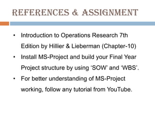 References & Assignment
• Introduction to Operations Research 7th
Edition by Hillier & Lieberman (Chapter-10)
• Install MS-Project and build your Final Year
Project structure by using ‘SOW’ and ‘WBS’.
• For better understanding of MS-Project
working, follow any tutorial from YouTube.
 