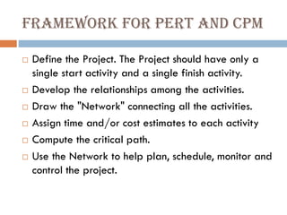 Framework for PERT and CPM
 Define the Project. The Project should have only a
single start activity and a single finish activity.
 Develop the relationships among the activities.
 Draw the "Network" connecting all the activities.
 Assign time and/or cost estimates to each activity
 Compute the critical path.
 Use the Network to help plan, schedule, monitor and
control the project.
 