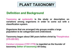 Definition and Background
Taxonomy or systematic is the study or description on
variations among organisms in order to come out with a
classification system.
Organisms that are arranged into groups enable a large
population to be categorized and understood.
Taxonomy began about 300 years before christ by Theophratus
(370-285 BC)
Carolus Linneaus (1707-1778) is regarded as the founder of
taxonomy (father of taxonomy) till today.
PLANT TAXONOMY
 