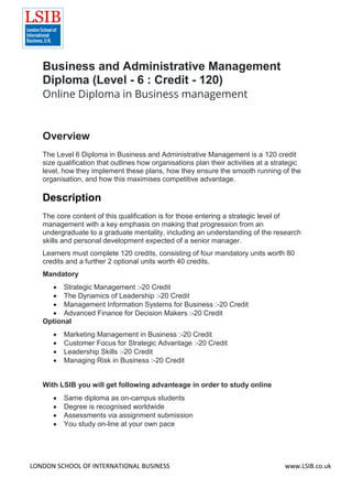 LONDON SCHOOL OF INTERNATIONAL BUSINESS www.LSIB.co.uk
Business and Administrative Management
Diploma (Level - 6 : Credit - 120)
Online Diploma in Business management
Overview
The Level 6 Diploma in Business and Administrative Management is a 120 credit
size qualification that outlines how organisations plan their activities at a strategic
level, how they implement these plans, how they ensure the smooth running of the
organisation, and how this maximises competitive advantage.
Description
The core content of this qualification is for those entering a strategic level of
management with a key emphasis on making that progression from an
undergraduate to a graduate mentality, including an understanding of the research
skills and personal development expected of a senior manager.
Learners must complete 120 credits, consisting of four mandatory units worth 80
credits and a further 2 optional units worth 40 credits.
Mandatory
 Strategic Management :-20 Credit
 The Dynamics of Leadership :-20 Credit
 Management Information Systems for Business :-20 Credit
 Advanced Finance for Decision Makers :-20 Credit
Optional
 Marketing Management in Business :-20 Credit
 Customer Focus for Strategic Advantage :-20 Credit
 Leadership Skills :-20 Credit
 Managing Risk in Business :-20 Credit
With LSIB you will get following advanteage in order to study online
 Same diploma as on-campus students
 Degree is recognised worldwide
 Assessments via assignment submission
 You study on-line at your own pace
 