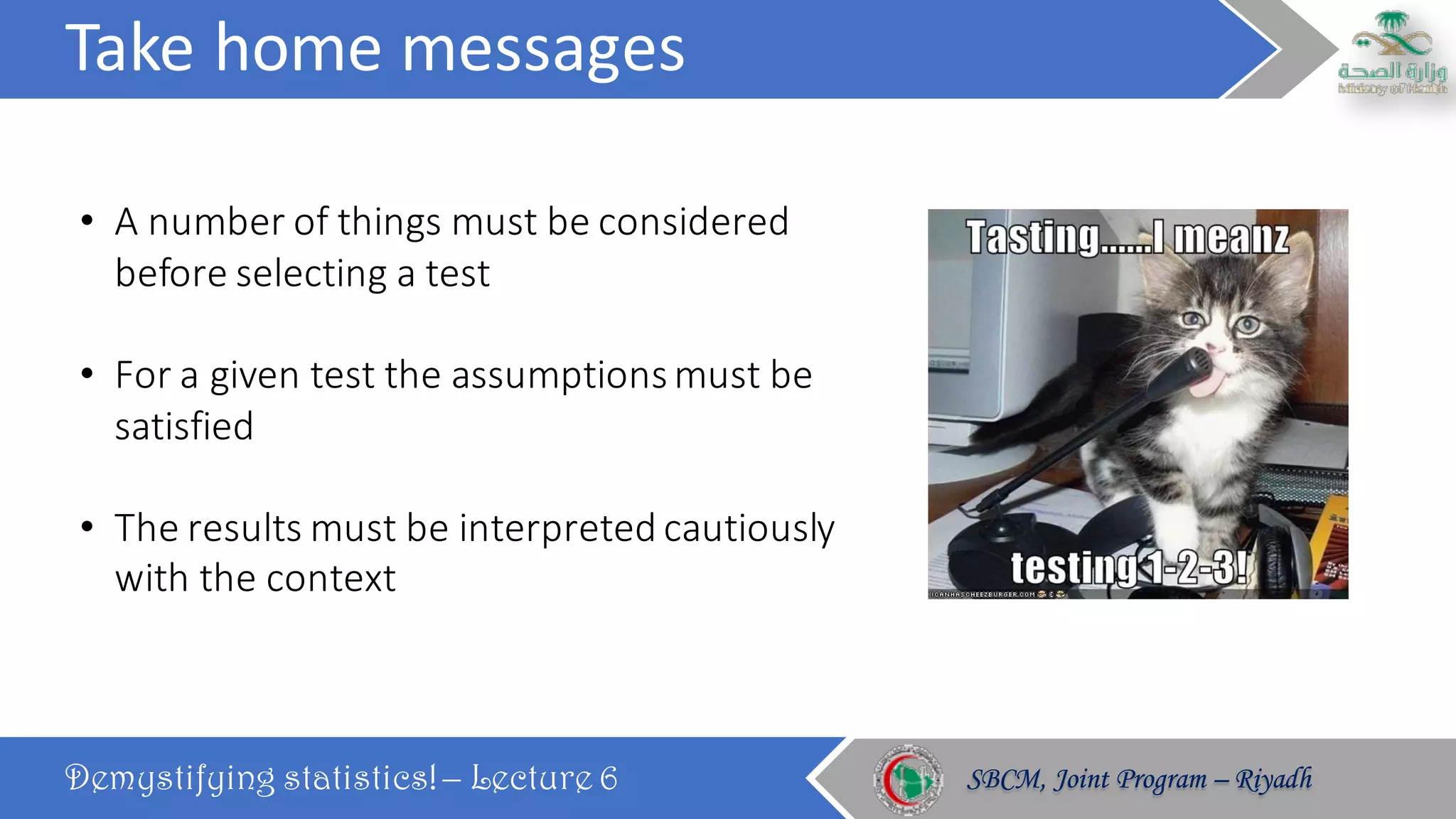 Take	home	messages
Demystifying statistics! – Lecture 6 SBCM, Joint Program – RiyadhSBCM, Joint Program – Riyadh
• A	number	of	things	must	be	considered	
before	selecting	a	test
• For	a	given	test	the	assumptions	must	be	
satisfied
• The	results	must	be	interpreted	cautiously	
with	the	context
 