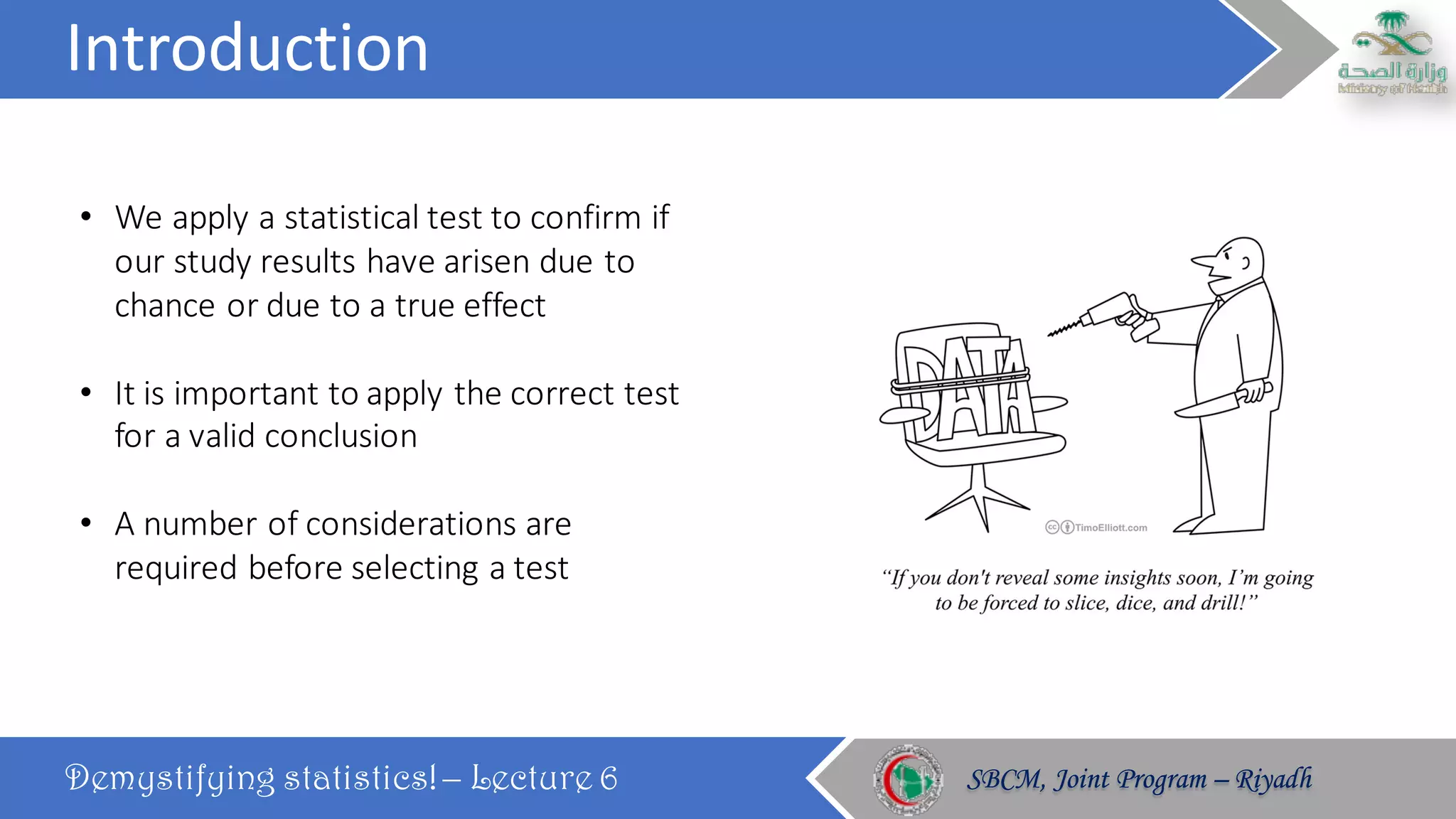 Introduction
Demystifying statistics! – Lecture 6 SBCM, Joint Program – RiyadhSBCM, Joint Program – Riyadh
• We	apply	a	statistical	test	to	confirm	if	
our	study	results	have	arisen	due	to	
chance	or	due	to	a	true	effect
• It	is	important	to	apply	the	correct	test	
for	a	valid	conclusion
• A	number	of	considerations	are	
required	before	selecting	a	test
 