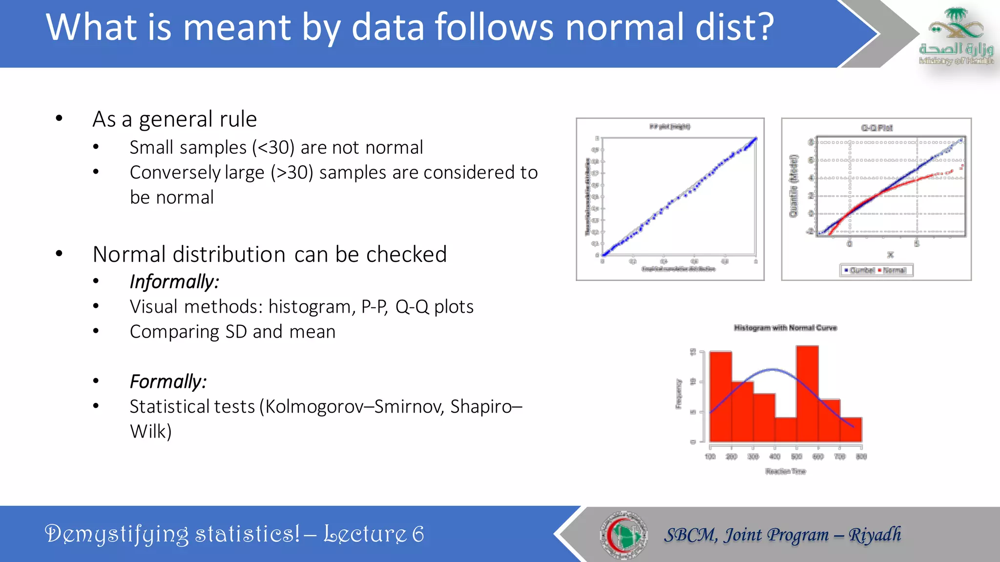 What	is	meant	by	data	follows	normal	dist?
Demystifying statistics! – Lecture 6 SBCM, Joint Program – RiyadhSBCM, Joint Program – Riyadh
• As	a	general	rule
• Small	samples	(<30)	are	not	normal
• Conversely	large	(>30)	samples	are	considered	to	
be	normal
• Normal	distribution	can	be	checked	
• Informally:
• Visual	methods:	histogram,	P-P,	Q-Q	plots
• Comparing	SD	and	mean
• Formally:
• Statistical	tests	(Kolmogorov–Smirnov,	Shapiro–
Wilk)
 