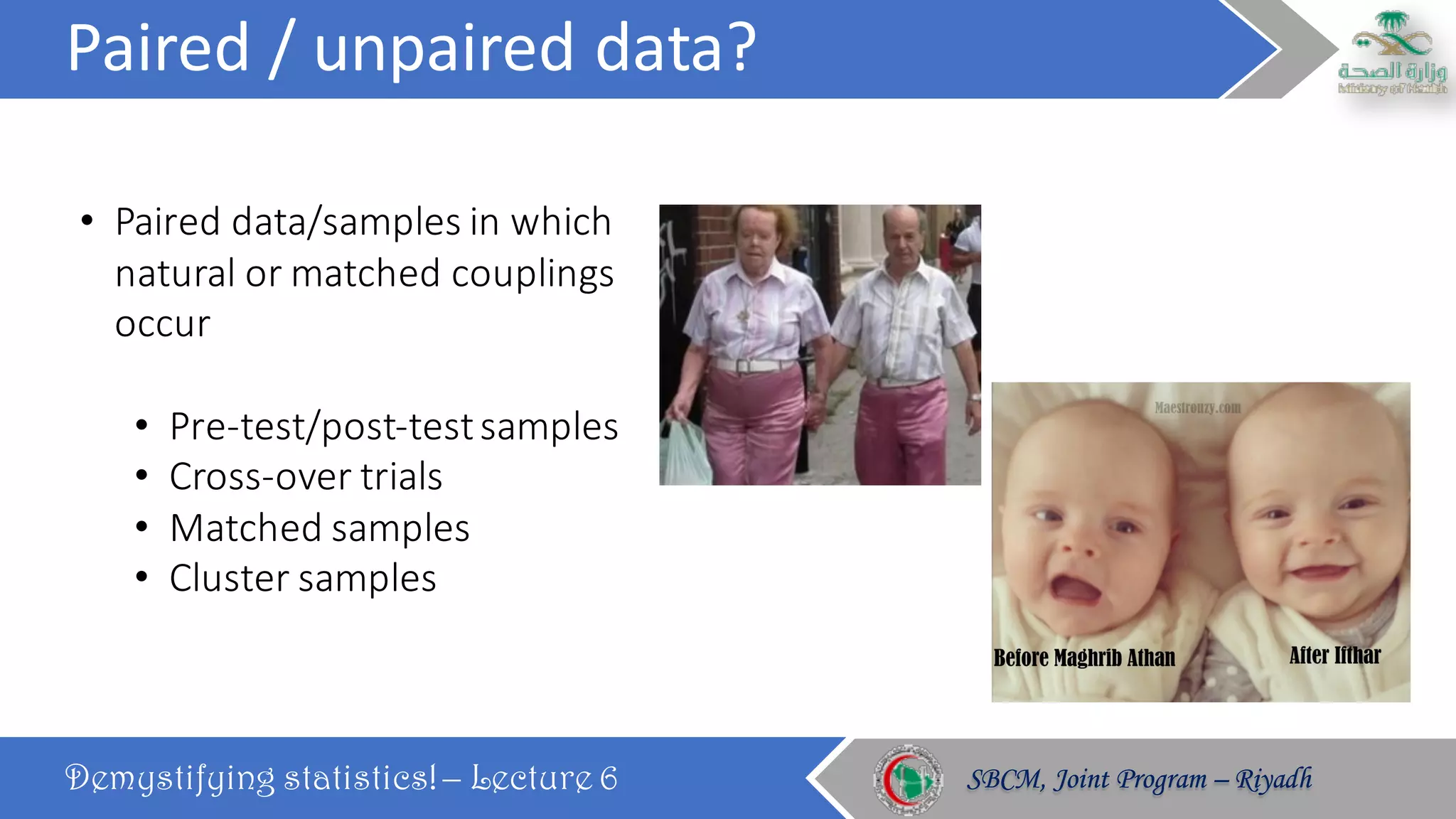 Paired	/	unpaired	data?
Demystifying statistics! – Lecture 6 SBCM, Joint Program – RiyadhSBCM, Joint Program – Riyadh
• Paired	data/samples	in	which	
natural	or	matched	couplings	
occur
• Pre-test/post-test	samples	
• Cross-over	trials	
• Matched	samples
• Cluster	samples
 