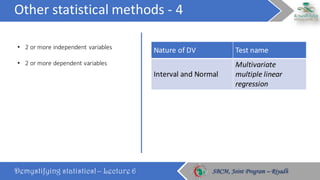 Other	statistical	methods	- 4
Demystifying statistics! – Lecture 6 SBCM, Joint Program – RiyadhSBCM, Joint Program – Riyadh
• 2	or	more	independent	variables
• 2	or	more	dependent	variables
Nature	of	DV Test	name
Interval	and	Normal
Multivariate	
multiple	linear	
regression
 