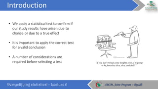 Introduction
Demystifying statistics! – Lecture 6 SBCM, Joint Program – RiyadhSBCM, Joint Program – Riyadh
• We	apply	a	statistical	test	to	confirm	if	
our	study	results	have	arisen	due	to	
chance	or	due	to	a	true	effect
• It	is	important	to	apply	the	correct	test	
for	a	valid	conclusion
• A	number	of	considerations	are	
required	before	selecting	a	test
 