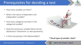 Prerequisites	for	deciding	a	test
Demystifying statistics! – Lecture 6 SBCM, Joint Program – RiyadhSBCM, Joint Program – Riyadh
• How	many	variables	are	there?
• What	is	the	nature	of	dependent	and	
independent	variable?
• How	many	categories	are	there	in	the	
categorical	variable?
• Does	the	continuous	variable	follow	normal	
distribution?	(Parametric	vs.	Non	parametric)
• Is	there	any	pairing	in	the	data/variables?
*	Recall	types	of	variable	/	data?
 