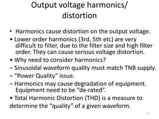 Output voltage harmonics/
distortion
• Harmonics cause distortion on the output voltage.
• Lower order harmonics (3rd, 5th etc) are very
difficult to filter, due to the filter size and high filter
order. They can cause serious voltage distortion.
• Why need to consider harmonics?
– Sinusoidal waveform quality must match TNB supply.
– “Power Quality” issue.
– Harmonics may cause degradation of equipment.
Equipment need to be “de-rated”.
• Total Harmonic Distortion (THD) is a measure to
determine the “quality” of a given waveform.
10
 
