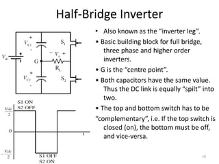 Half-Bridge Inverter
• Also known as the “inverter leg”.
• Basic building block for full bridge,
three phase and higher order
inverters.
• G is the “centre point”.
• Both capacitors have the same value.
Thus the DC link is equally “spilt” into
two.
• The top and bottom switch has to be
“complementary”, i.e. If the top switch is
closed (on), the bottom must be off,
and vice-versa.
18
 
