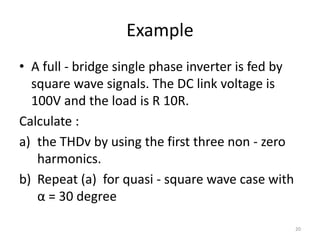 Example
• A full - bridge single phase inverter is fed by
square wave signals. The DC link voltage is
100V and the load is R 10R.
Calculate :
a) the THDv by using the first three non - zero
harmonics.
b) Repeat (a) for quasi - square wave case with
α = 30 degree
20
 