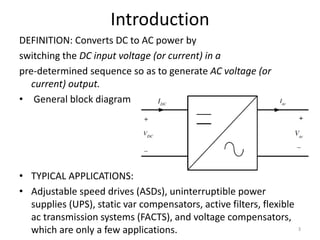 Introduction
DEFINITION: Converts DC to AC power by
switching the DC input voltage (or current) in a
pre-determined sequence so as to generate AC voltage (or
current) output.
• General block diagram
• TYPICAL APPLICATIONS:
• Adjustable speed drives (ASDs), uninterruptible power
supplies (UPS), static var compensators, active filters, flexible
ac transmission systems (FACTS), and voltage compensators,
which are only a few applications. 3
 