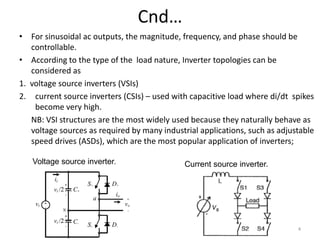 Cnd…
• For sinusoidal ac outputs, the magnitude, frequency, and phase should be
controllable.
• According to the type of the load nature, Inverter topologies can be
considered as
1. voltage source inverters (VSIs)
2. current source inverters (CSIs) – used with capacitive load where di/dt spikes
become very high.
NB: VSI structures are the most widely used because they naturally behave as
voltage sources as required by many industrial applications, such as adjustable
speed drives (ASDs), which are the most popular application of inverters;
Current source inverter.
Voltage source inverter.
4
 