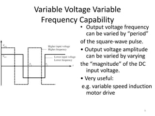 Variable Voltage Variable
Frequency Capability
• Output voltage frequency
can be varied by “period”
of the square-wave pulse.
• Output voltage amplitude
can be varied by varying
the “magnitude” of the DC
input voltage.
• Very useful:
e.g. variable speed induction
motor drive
9
 